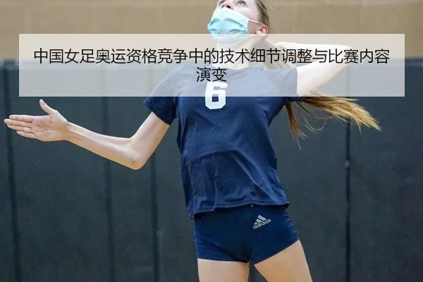 中国女足奥运资格竞争中的技术细节调整与比赛内容演变